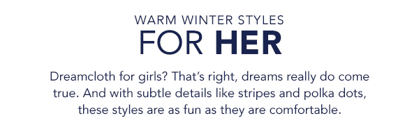 WARM WINTER STYLES FOR HER Dreamcloth for girls? That's right, dreams really do come true. And with subtle details like stripes and polka dots, these styles are as fun as they are comfortable. 