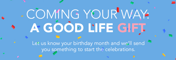 Coming your way. A good life gift. Let us know your birthday month and we'll send you something to start the celebrations.