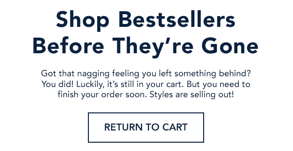 Shop Best Sellers Before They're Gone. Got that nagging feeling you left something behind? You did! Luckily, it's still in your cart. But you need to finish your order soon. Styles are selling out!