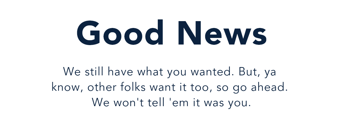 Good News. We still have what you wanted. But, ya know, other folks want it too, so go ahead. We won't tell 'em it was you.