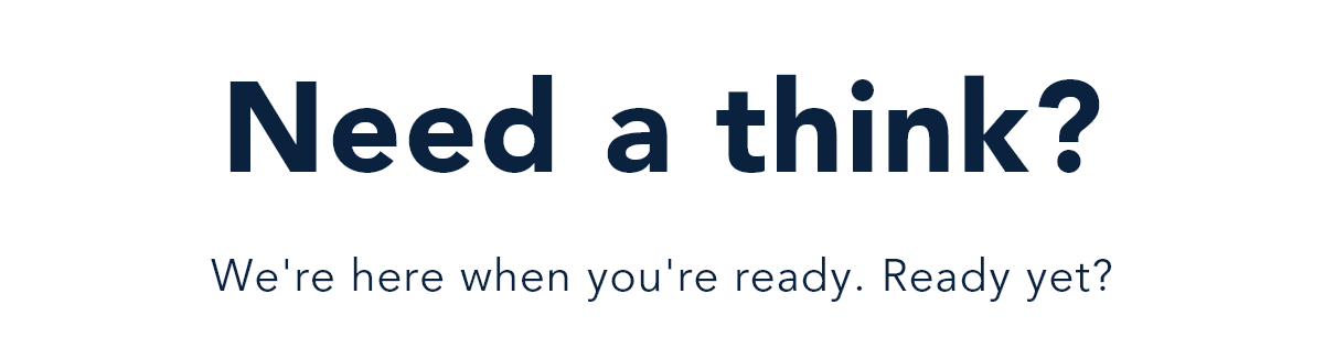 Need a think? We're here when you're ready. Ready yet?