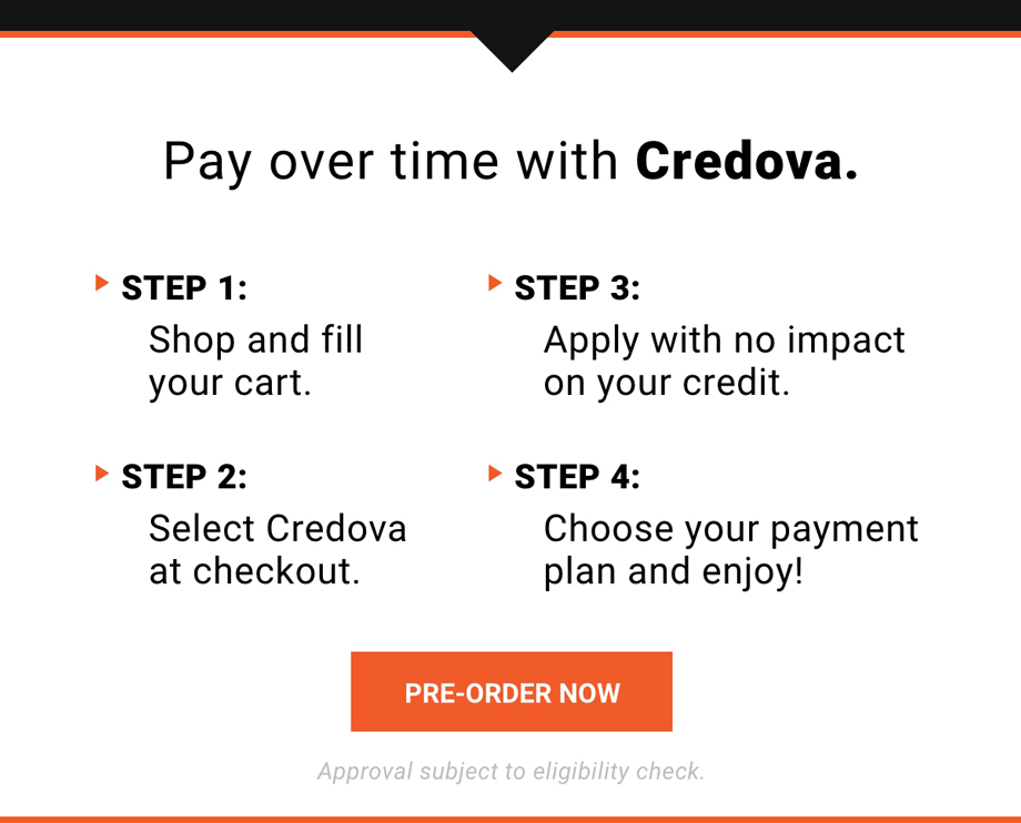 Pay over time with Credova. Step 1: Shop and fill your cart. Step 2: Select Credova at checkout. Step 3: Apply with no impact on your credit. Step 4: Choose your payment and enjoy! Approval subject to eligibility check. | PRE-ORDER NOW