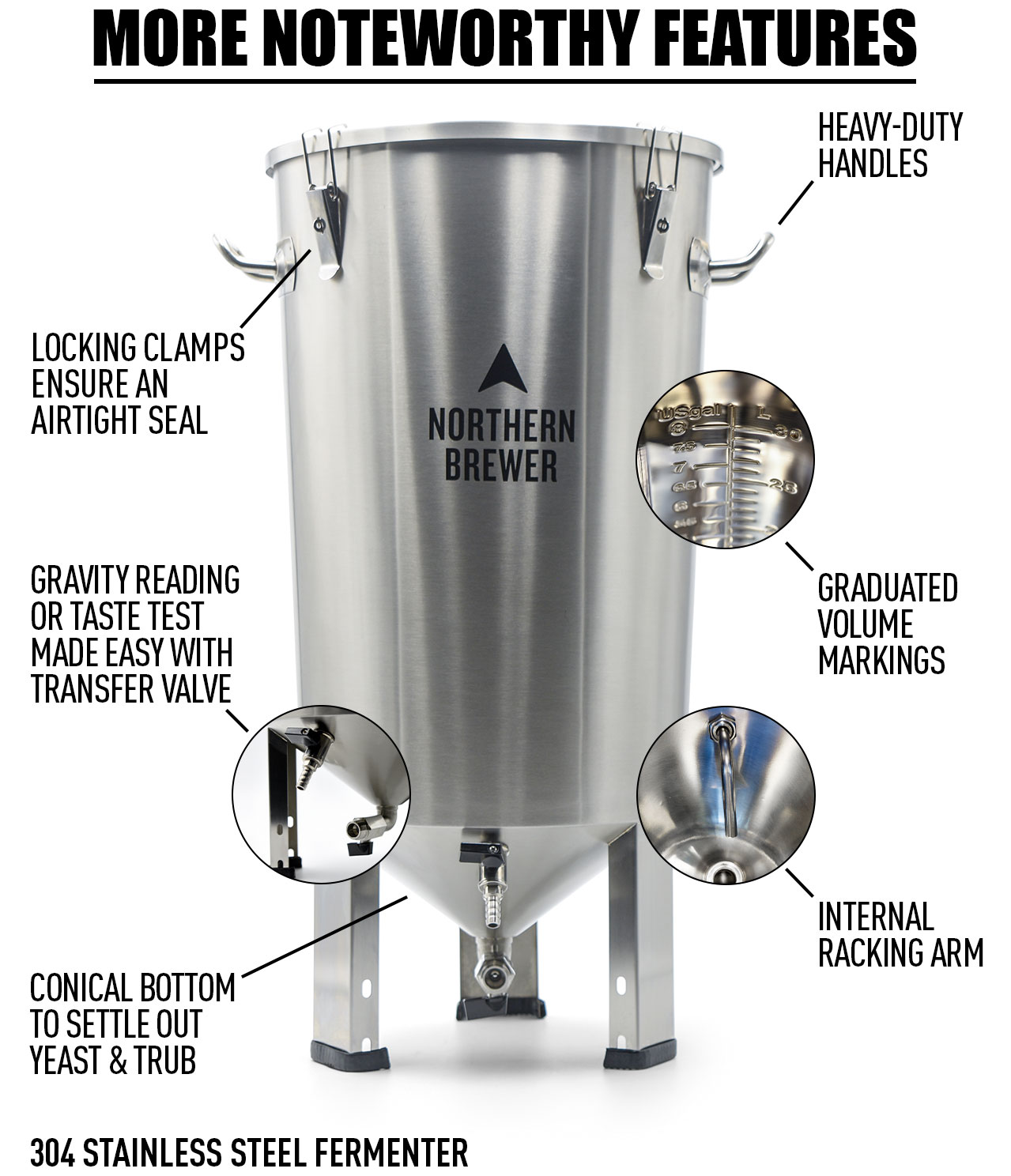 More Noteworthy Features: Internal racking arm Locking clamps ensure an airtight seal Heavy-duty handles Graduated volume markings Conical bottom to settle out yeast and trub 304 stainless steel fermenter Gravity reading or taste test made easy with transfer valve