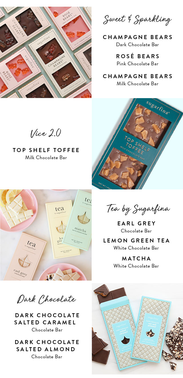 Sweet & Sparkling: Champagne Bears Dark Chocolate bar, Rose Bears Pink Chocolate Bar, Champagne Bears Milk Chocolate Bar. Vice 2.0: Top shelf toffee milk chocolate bar. Tea by Sugarfina: Earl Grey White Chocolate Bar, Lemon Green Tea White Chocolate Bar, Matcha White Chocolate Bar. Dark Chocolate Salted Caramel Chocolate Bar and Dark Chocolate Salted Almond Chocolate Bar
