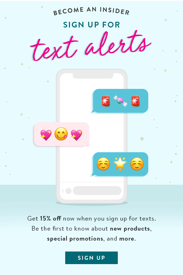 Become an insider, Sign up for text alerts! Get 15% Off now when you sign up for texts. Be the first to know about new products, special promotions and more. Sign up