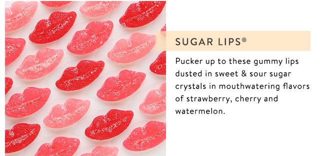Sugar Lips=One kiss and it was love for these soft and chewy strawberry, watermelon and cherry- flavored gummies dusted in sweet and tart sugar.