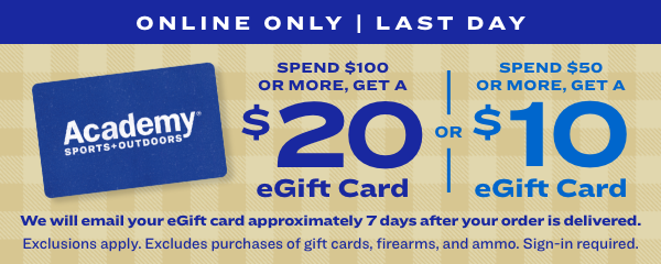 Spend $100 or More, Get a $20 eGift Card or Spend $50 or More, Get a $10 eGift Card ONLINE ONLY LAST DAY SPEND $50 OR MORE, GET A Academy " $ 1 0 eGift Card 