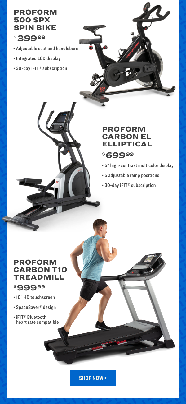  PROFORM 500 SPX SPIN BIKE $3999 Adjustable seat and handlebars Integrated LCD display 30-day iFIT subscription PROFORM CARBON EL ELLIPTICAL $6999 5 high-contrast multicolor display 5 adjustable ramp positions 30-day iFIT subscription PROFORM CARBON T10 TREADMILL $ 99999 10 HD touchscreen SpaceSaver design iFIT Bluetooth heart rate compatible 