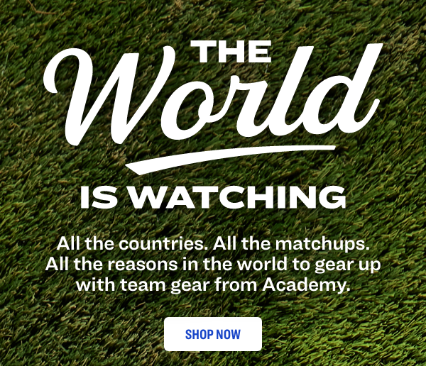 THE WORLD IS WATCHING All the countries. All the matchups. All the reasons in the world to gear up with team gear from Academy.