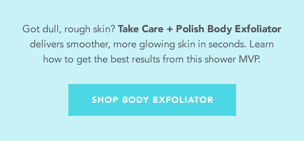 Got dull, rough skin? Take Care Polish Body Exfoliator delivers smoother, more glowing skin in seconds. Learn how to get the best results from this shower MVP. SHOP BODY EXFOLIATOR 