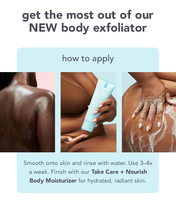 get the most out of our NEW body exfoliator how to apply Smooth onto skin and rinse with water. Use 3-4x a week. Finish with our Take Care Nourish Body Moisturizer for hydrated, radiant skin. 
