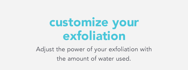 customize your exfoliation Adjust the power of your exfoliation with the amount of water used. 