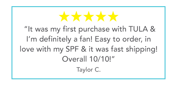 5 stars - "It was my first purchase with TULA & I'm definitely a fan! Easy to order, in love with my SPF & it was fast shipping! Overall 10/10!" - Taylor C.