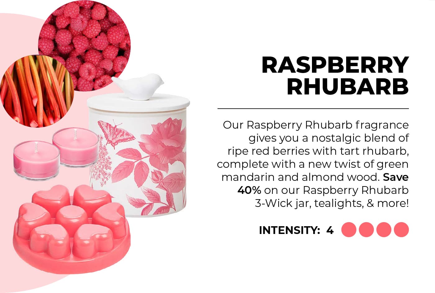 Raspberry Rhubarb Our Raspberry Rhubarb fragrance gives you a nostalgic blend of ripe red berries with tart rhubarb, complete with a new twist of green mandarin and almond wood. Save 40% on our Raspberry Rhubarb 3-Wick jar, tealights, & more!