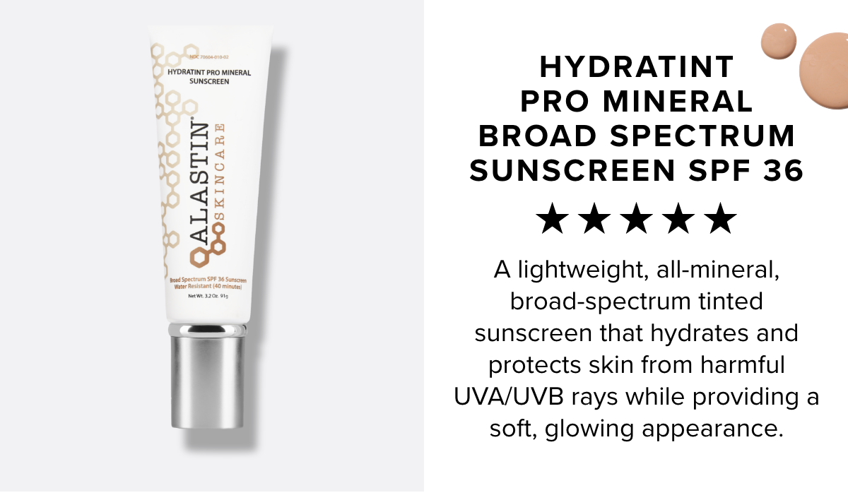  a E: w - @ $ HYDRATINT @ PRO MINERAL BROAD SPECTRUM SUNSCREEN SPF 36 %k Kk ok A lightweight, all-mineral, broad-spectrum tinted sunscreen that hydrates and protects skin from harmful UVAUVB rays while providing a soft, glowing appearance. 
