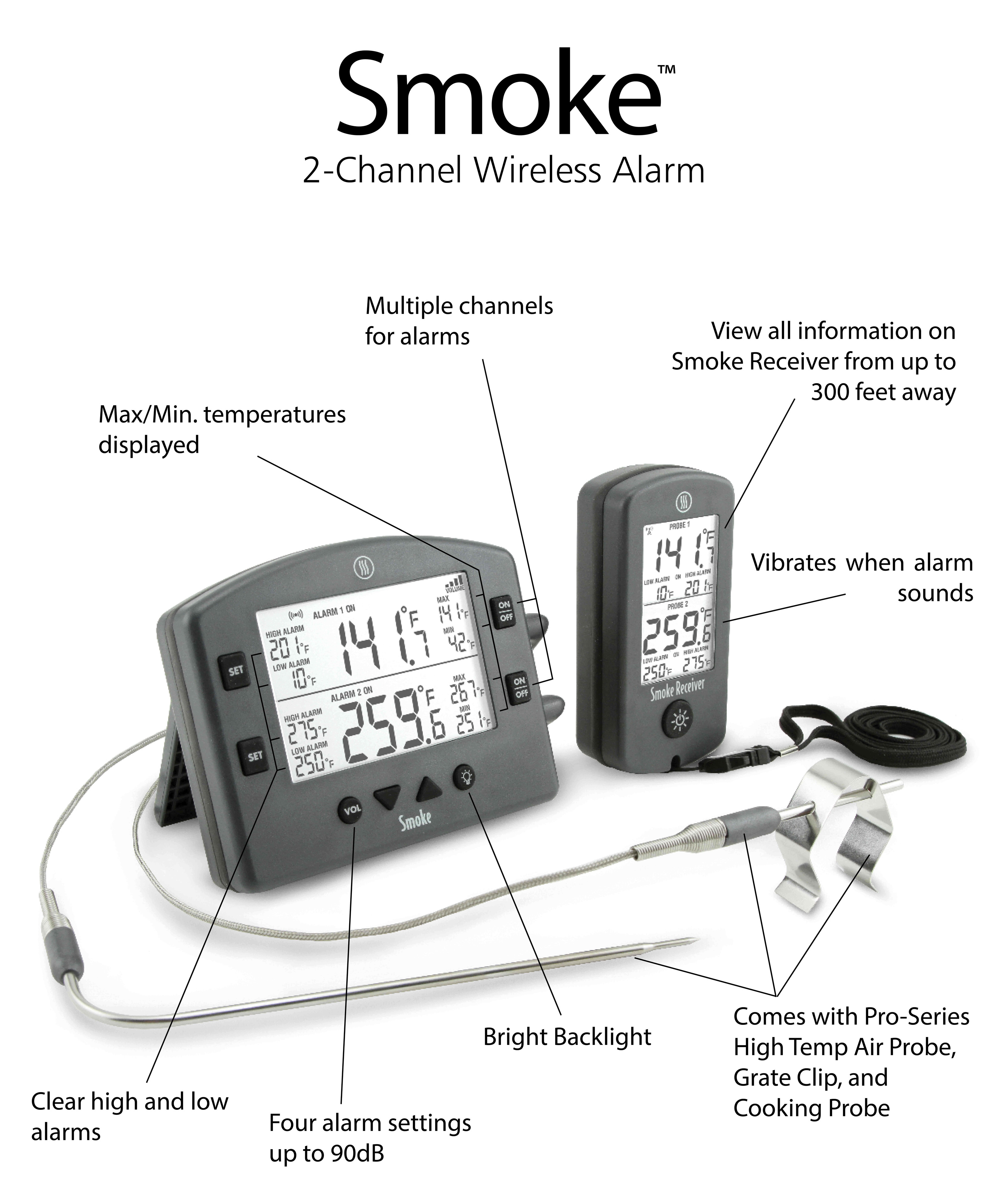 Smoke 2-Channel Wireless Alarm Multiple channels for alarms View all information on Smoke Receiver from up to 300 feet away MaxMin. temperatures displayed Vibrates when alarm sounds Comes with Pro-Series Bright Backlight High Temp Air Probe, Grate Clip, and Clear high and low . Cooking Probe alarms Four alarm settings up to 90dB 