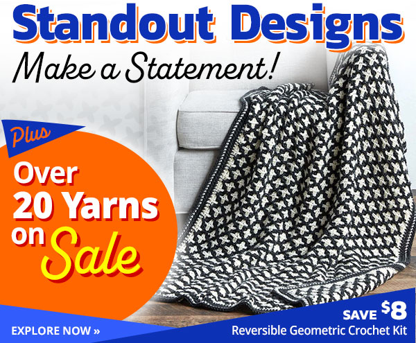 Standout Designs Make a Statement! Plus Over 20 Yarns on Sale - SAVE $8 on Reversible Geometric Crochet Kit - EXPLORE NOW » Standout Designs EXPLORE NOW - Reversible Geometric Crochet Kit 