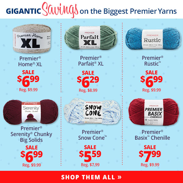 GIGANTIC Savings on the Biggest Premier Yarns Premier Home XL SALE $6.99 Reg. $9.99 Premier Parfait XL SALE $6.29 Reg. $8.99 Premier Rustic SALE $6.99 Reg. $9.99 Premier Serenity Chunky Big Solids SALE $6.99 Reg. $9.99 Premier Snow Cone SALE $5.59 Reg. $7.99 Premier Basix Chenille SALE $7.99 Reg. $9.99 SHOP THEM ALL >>