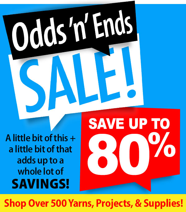 Odds 'n' Ends SALE! SAVE UP TO 80% - A little bit of this + a little bit of that adds up to a whole lot of SAVINGS! Shop Over 500 Yarns, Projects, & Supplies!