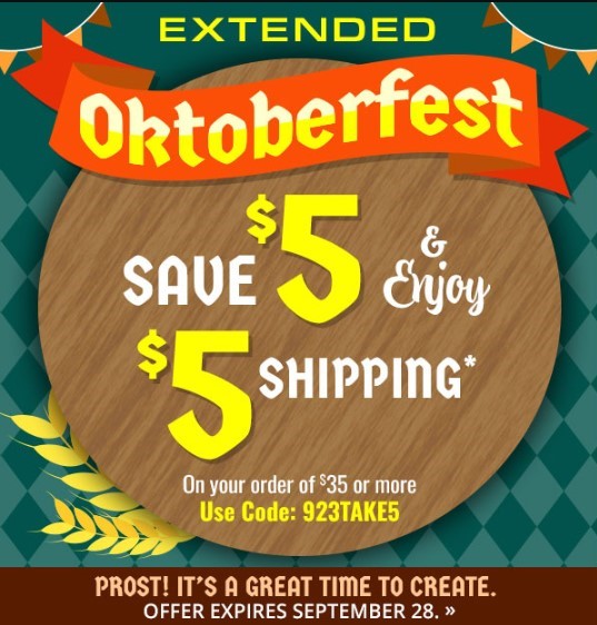 CELEBRATE, CREATE, & SAVE - Oktoberfest - SAVE $5 & Enjoy $5 SHIPPING* On your order of $35 or more - Use Code: 923TAKE5 - PROST! IT'S A GREAT TIME TO CREATE. OFFER EXPIRES SEPTEMBER 28. 