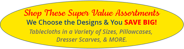 Shop These Super Value Assortments - We Choose the Designs & You SAVE BIG! Tablecloths in a Variety of Sizes, Pillowcases, Dresser Scarves, & More.