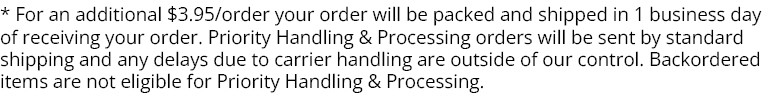 * For an
 additional $3.95/order your order will be packed and shipped in 1 business day of receiving your order. Priority Handling & Processing orders will be sent by standard shipping and any delays due to carrier handling are outside of our control. Backordered items are not eligible for Priority Handling & Processing. * For an additional $3.95order your order will be packed and shipped in 1 business day of receiving your order. Priority Handling Processing orders will be sent by standard shipping and any delays due to carrier handling are outside of our control. Backordered items are not eligible for Priority Handling Processing. 