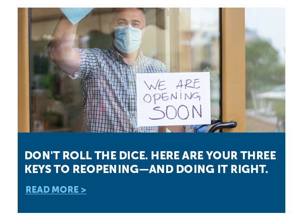 Don't Roll the Dice. Here Are Your Three Keys to Reopening—and Doing It Right. - Read More >