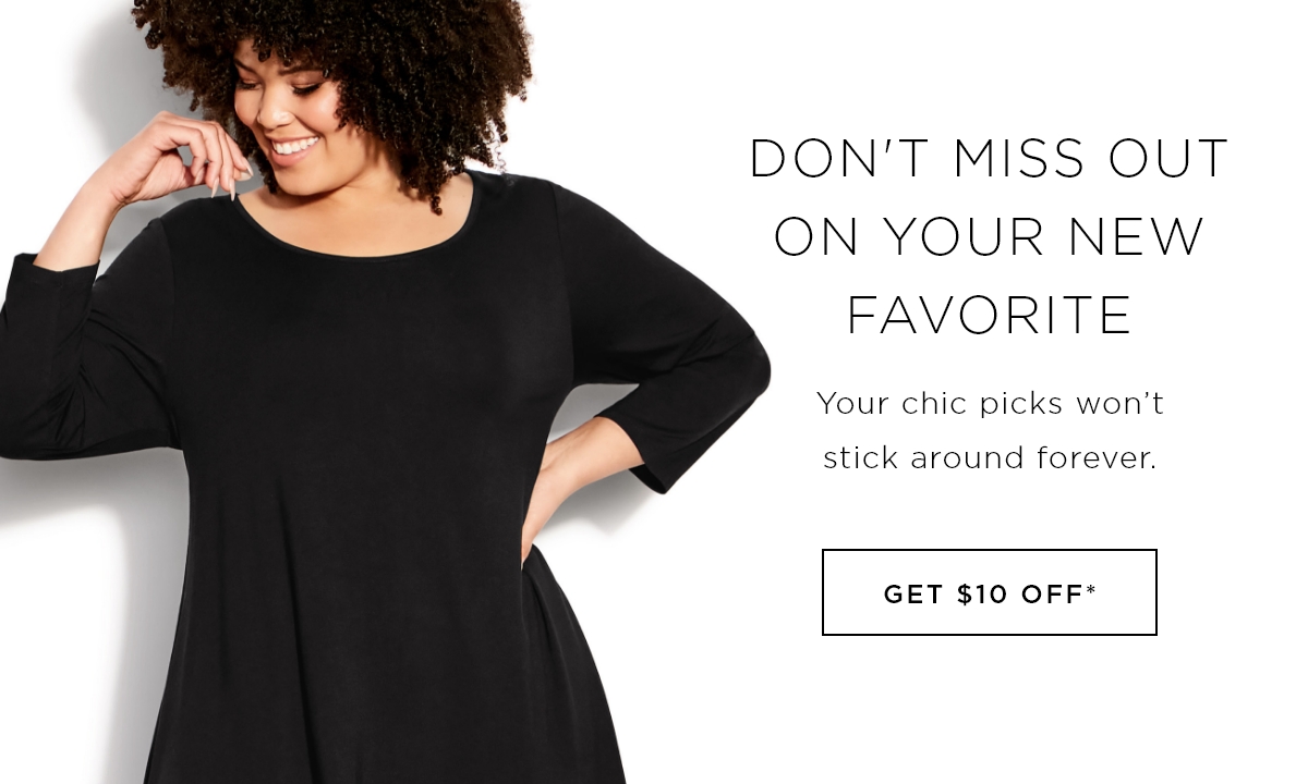 Don't Miss Out On Your New Favorite. GET $10 OFF*