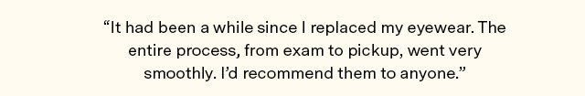 It had been a while since I replaced my eyewear. Theentire process, from exam to pickup, went very smoothly. Id recommend them to anyone.