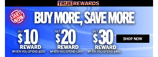 TRUE REWARDS | BUY MORE, SAVE MORE | GET $10 REWARD WHEN YOU SPEND $200 | GET $20 REWARD WHEN YOU SPEND $300 | GET $30 REWARD WHEN YOU SPEND $400