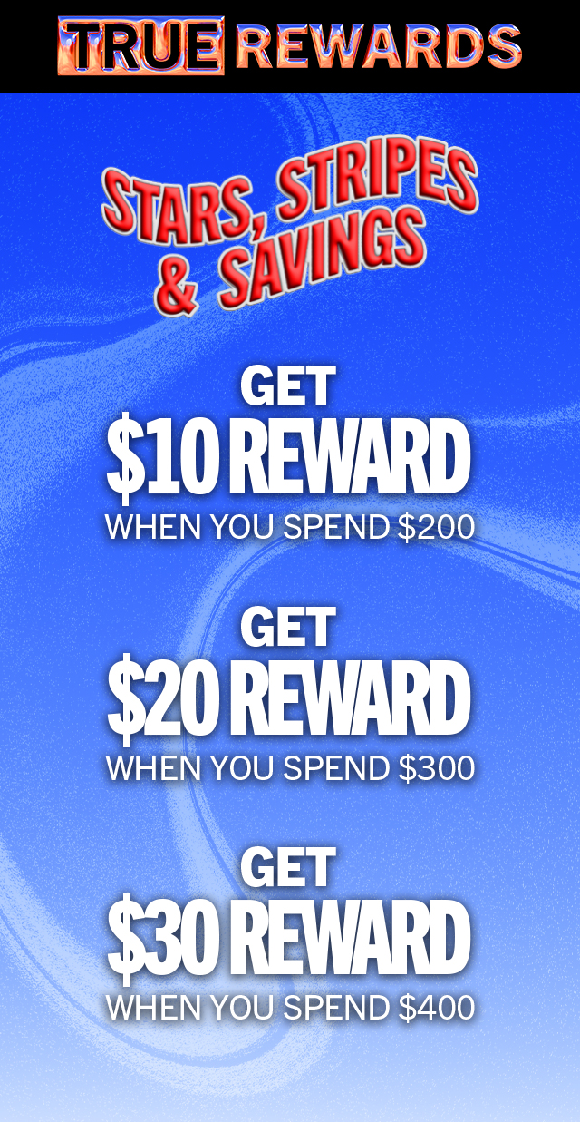 TRUE REWARDS | STARS, STRIPES & SAVINGS | GET $10 REWARD WHEN YOU SPEND $200 | GET $20 REWARD WHEN YOU SPEND $300 | GET $30 REWARD WHEN YOU SPEND $400