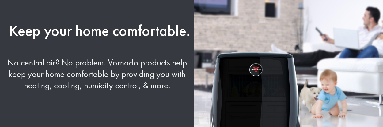 Keep your home comfortable. No central air? No problem. Vornado products help keep your home comfortable by providing you with heating, cooling, humidity control, & more.