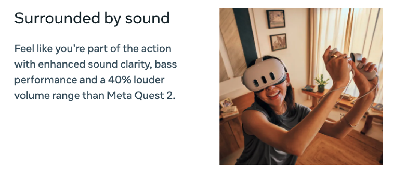 surrounded by sound- feel like youre part of the action with 40% louder volumne than on the quest 2