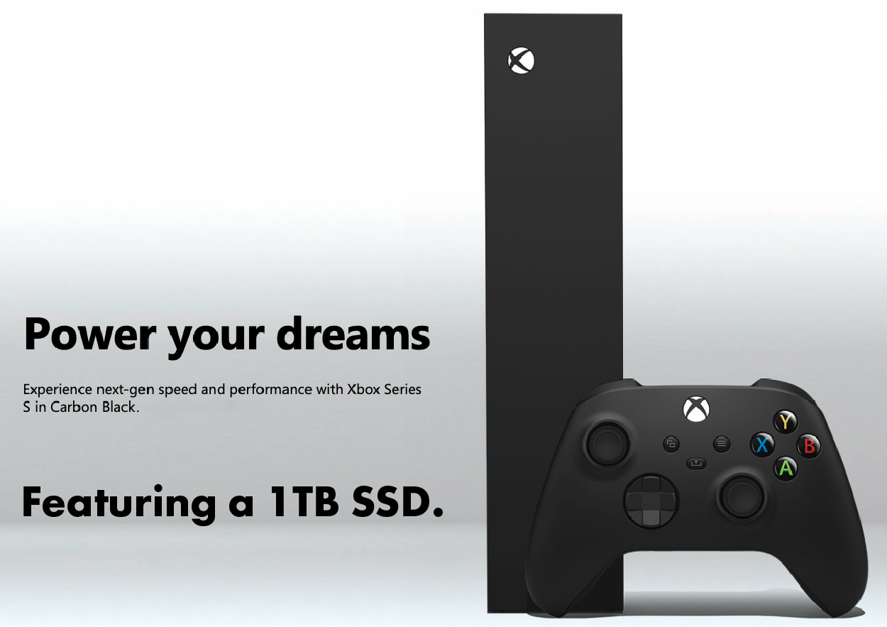 Power your Dreams. Experience next gen speed and performance with Xbox Series S in carbon black with 1 TB SSD