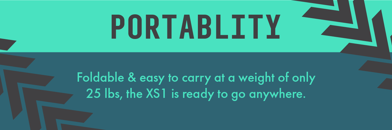 Portability. Foldable and easy to carry at a weight of only 25 lbs, the Xs1 is ready to go anywhere.