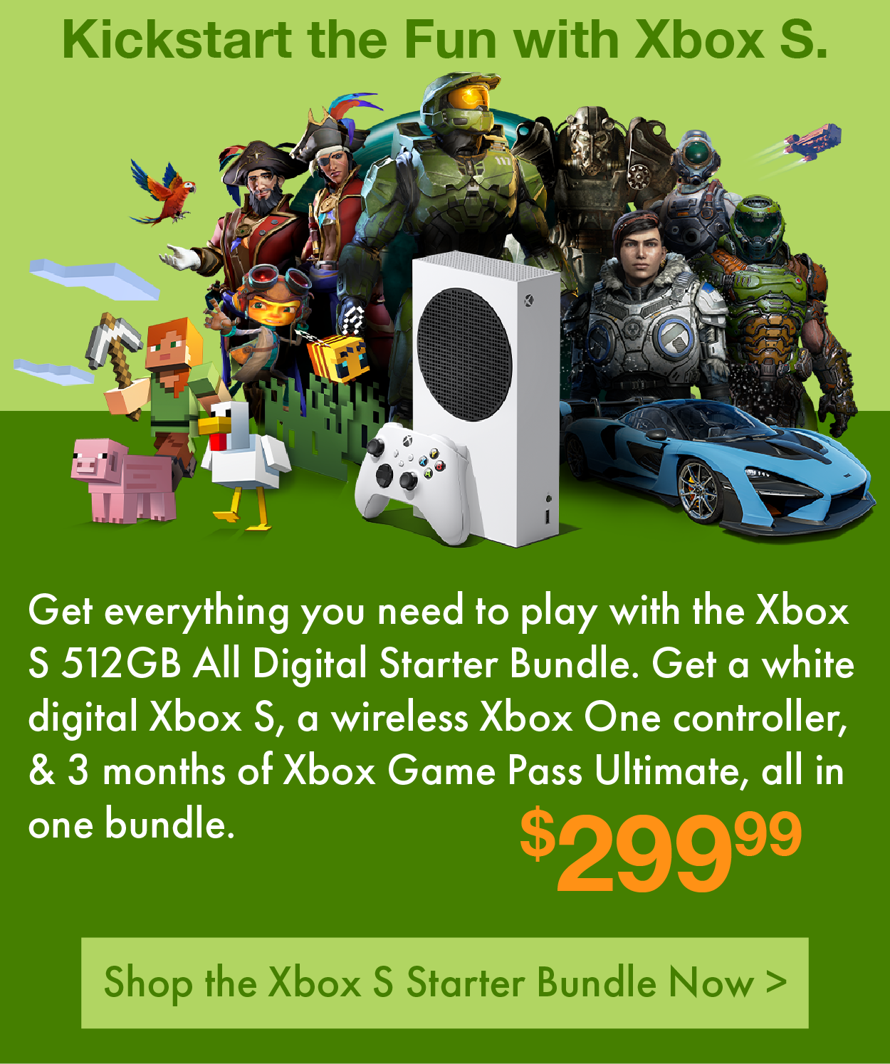 Kickstart the Fun with Xbox S. Get everything you need to play with the Xbox S 512GB All Digital Starter Bundle. Get a white digital Xbox S, a wireless Xbox One controller, & 3 months of Xbox Game Pass Ultimate, all in one bundle. Only $299.99