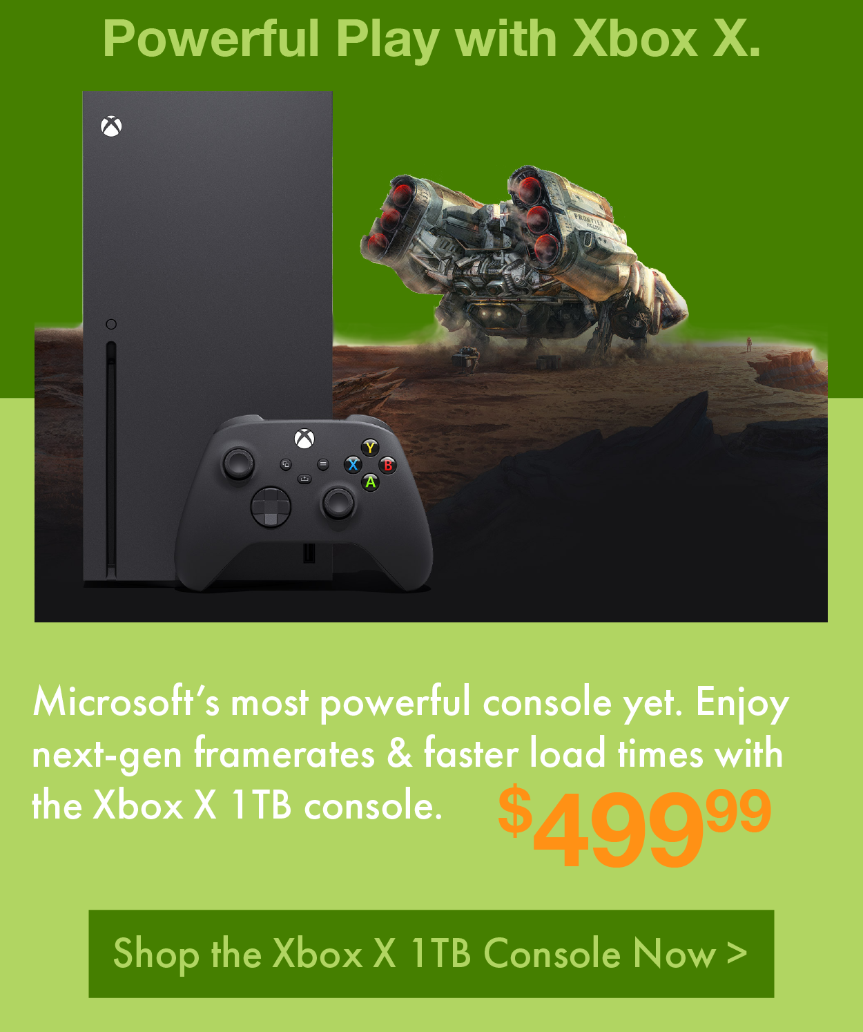 Powerful Play with Xbox X. Microsoft’s most powerful console yet. Enjoy next-gen framerates & faster load times with the Xbox X 1TB console. Only $499.99