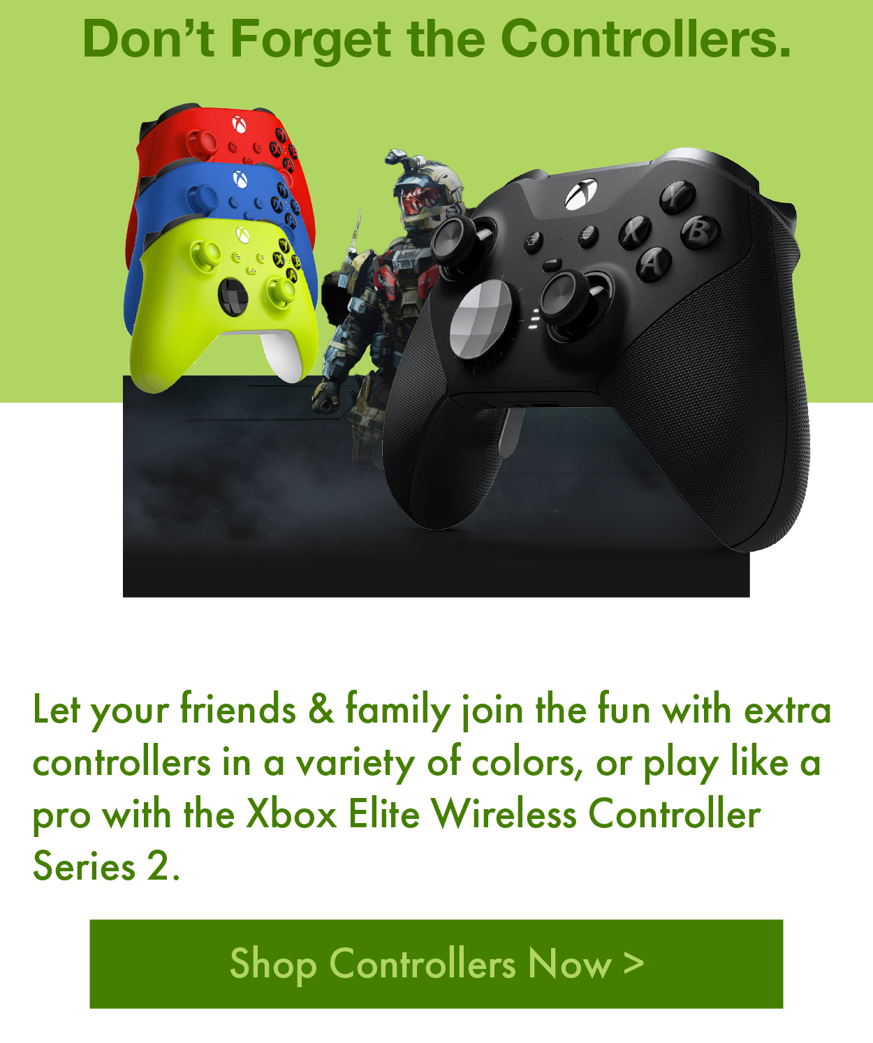 Don’t Forget the Controllers. Let your friends & family join the fun with extra controllers in a variety of colors, or play like a pro with the Xbox Elite Wireless Controller Series 2.