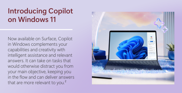 Introducing Copilot on
 Windows 11 Now available on Surface, Copilot in Windows complements your capabilities and creativity with intelligent assistance and relevant answers. It can take on tasks that would otherwise distract you from your main objective, keeping you in the flow and can deliver answers that are more relevant to you.²