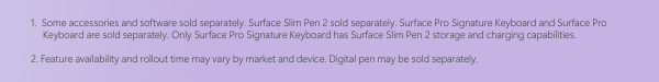 Disclaimer: 1. Some accessories and software sold separately. Surface Slim Pen 2 sold separately. Surface Pro Signature Keyboard and Surface Pro Keyboard are sold separately. Only Surface Pro Signature Keyboard has Surface Slim Pen 2 storage and charging capabilities. 2. Feature availability and rollout time may vary by market and device. Digital pen may be sold separately.