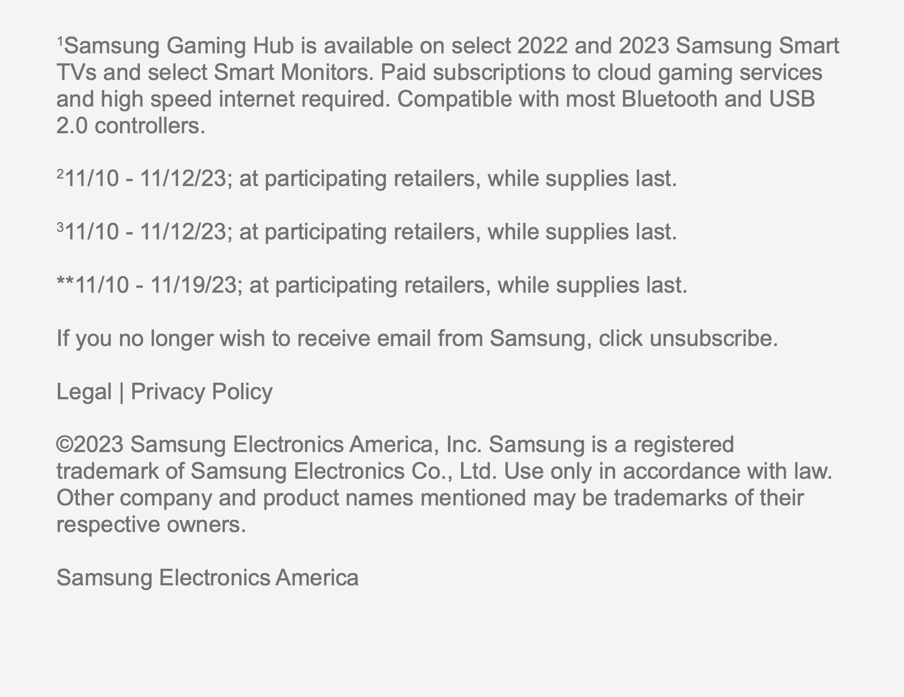 1Samsung Gaming Hub is available on select 2022 and 2023 Samsung Smart TVs and select Smart Monitors. Paid subscriptions to cloud gaming services and high speed internet required. Compatible with most Bluetooth and USB 2.0 controllers. 211/10 - 11/12/23; at participating retailers, while supplies last. 311/10 - 11/12/23; at participating retailers, while supplies last. **11/10 - 11/19/23; at
 participating retailers, while supplies last. If you no longer wish to receive email from Samsung, click unsubscribe. Legal | Privacy Policy 2023 Samsung Electronics America, Inc. Samsung is a registered trademark of Samsung Electronics Co., Ltd. Use only in accordance with law. Other company and product names mentioned may be trademarks of their respective owners. Samsung Electronics America
