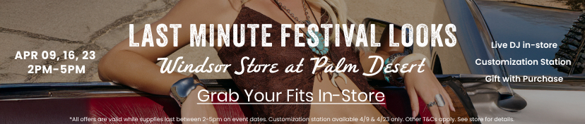 Last Minute Festival
 Looks. Windsor Store at Palm Desert on April 09, 16, 23 from 2PM-5PM. Live DJ in-store, customization station, gift with purchase. Grab your fits in-store. All offers are valid while supplies last between 2-5PM on event dates. Customization station available 4/9 & 4/16 only. Other T&C apply. See store for details.