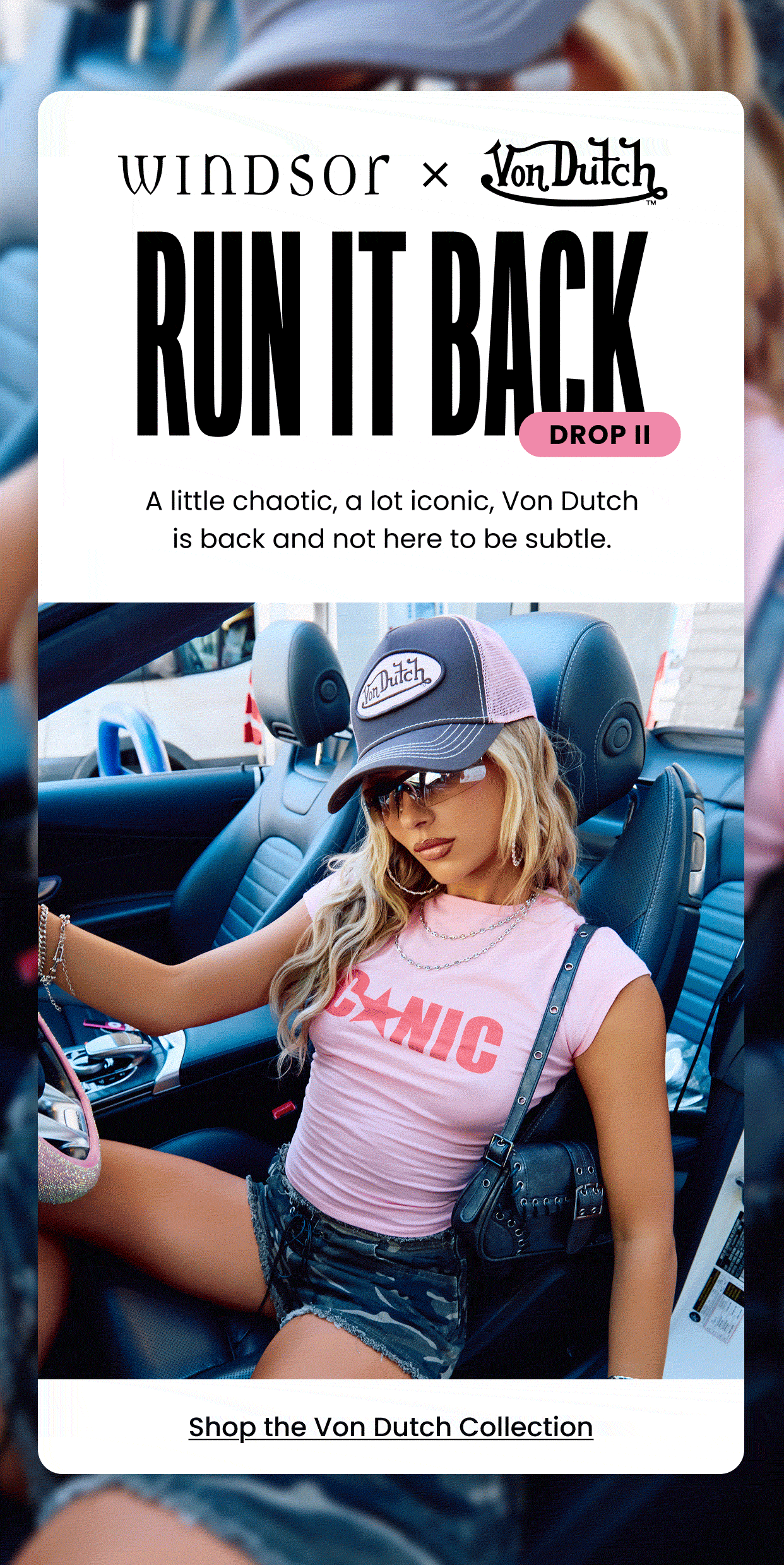 Windsor x Von Dutch Run It Back. Drop II. A little chaotic, a lot iconic, Von Dutch is back and not here to be subtle. Shop the Von Dutch Collection.