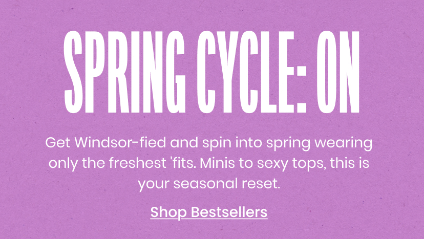 Spring Cycle On. Get Windsorfied and spin into spring wearing only the freshest fits. Minis to sexy tops, this is your seasonal reset. Shop Bestsellers.