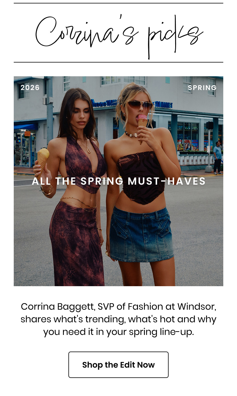 Corrinas Picks 2026 Spring. All The Spring Must Haves. Corrina Baggett, SVP of Fashion at Windsor, shares what's trending, what's hot and why you need it in your spring line up. Shop the Edit Now.