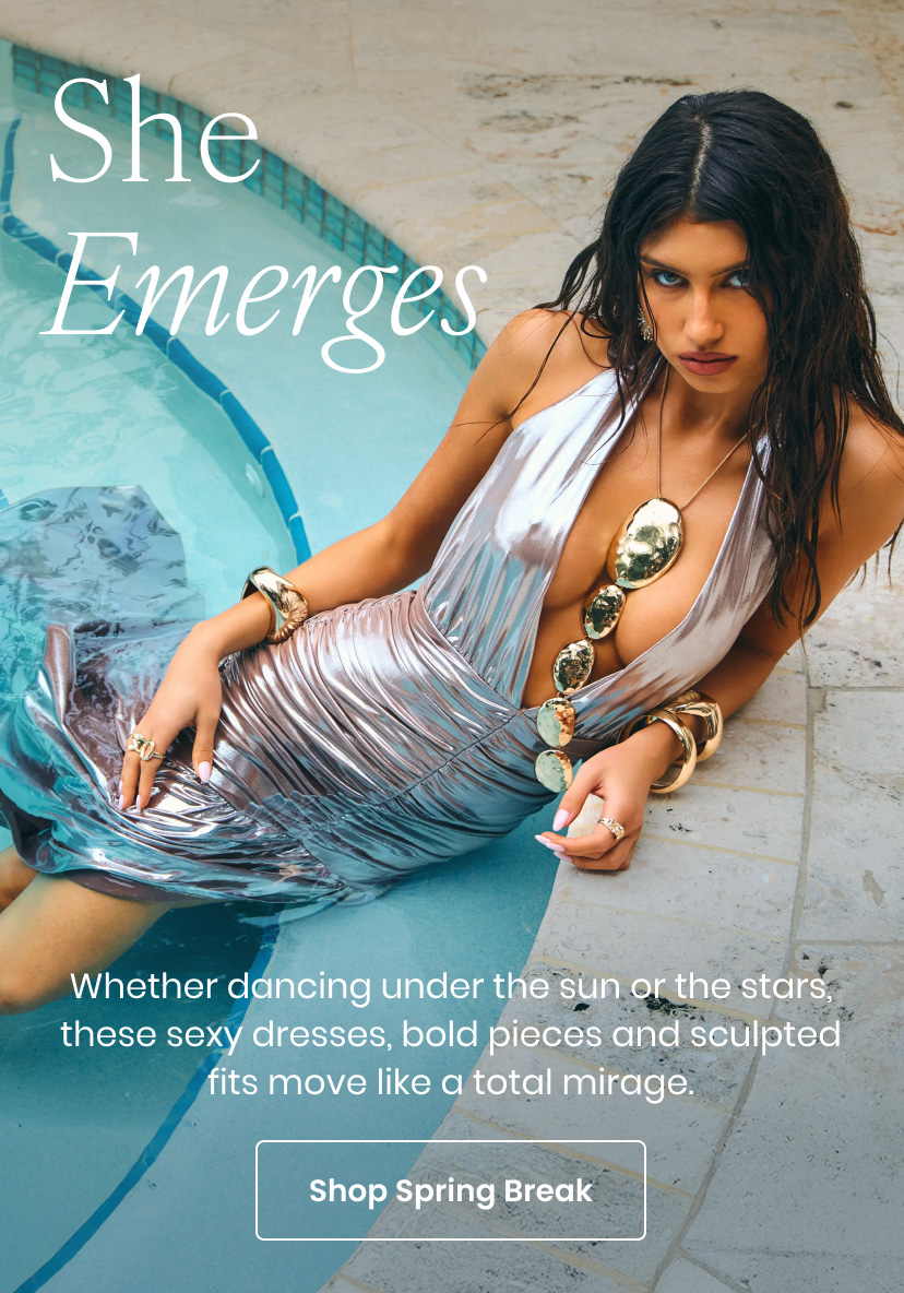 She Emerges. Whether dancing under the sun or the stars, these sexy dresses, bold pieces, and sculpted fits move like a total mirage. Click to shop spring break.