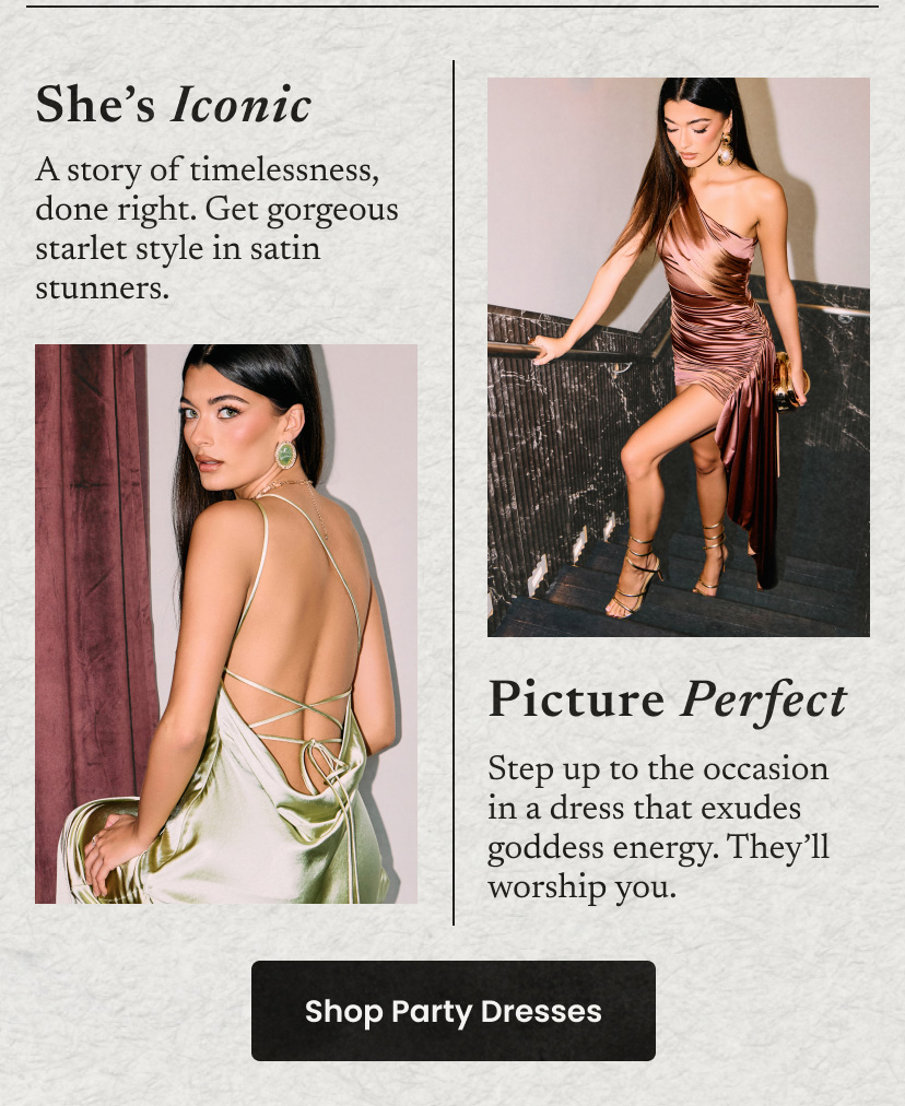 She's iconic. A story of timelessness the right way. Starlet style draped in satin stunners. Picture Perfect. Step up to the occasion in a dress that exudes with goddess energy. They'll worship you. Click to shop party dresses.