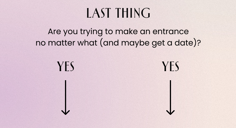 Last Thing. Are you trying to make an entrance no matter what and maybe get a date? Yes.