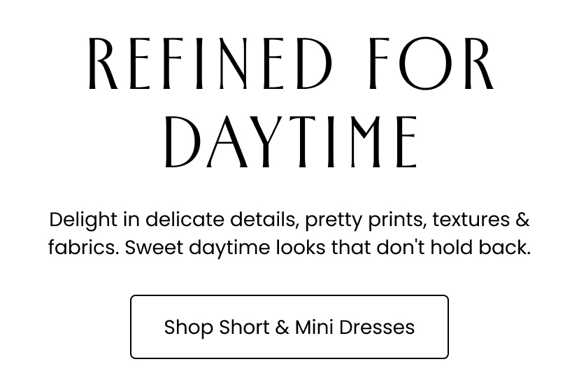 Refined for Daytime. Delight in delicate details, pretty prints, textures and fabrics. Sweet daytime looks that don't hold back. Shop Short and Mini Dresses
