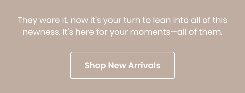 They wore it now it is your turn to lean into all of this newness. It is here for your moments. All of them. Shop New Arrivals